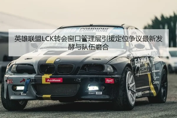 英雄联盟LCK转会窗口管理层引援定位争议最新发酵与队伍磨合